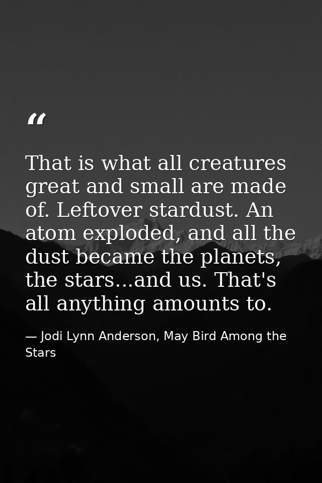 That is what all creatures great and small are made of. Leftover stardust. An atom exploded, and all the dust became the — Jodi Lynn Anderson, May Bird Among the Stars