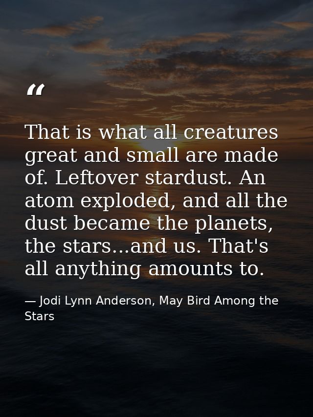 That is what all creatures great and small are made of. Leftover stardust. An atom exploded, and all the dust became the — Jodi Lynn Anderson, May Bird Among the Stars