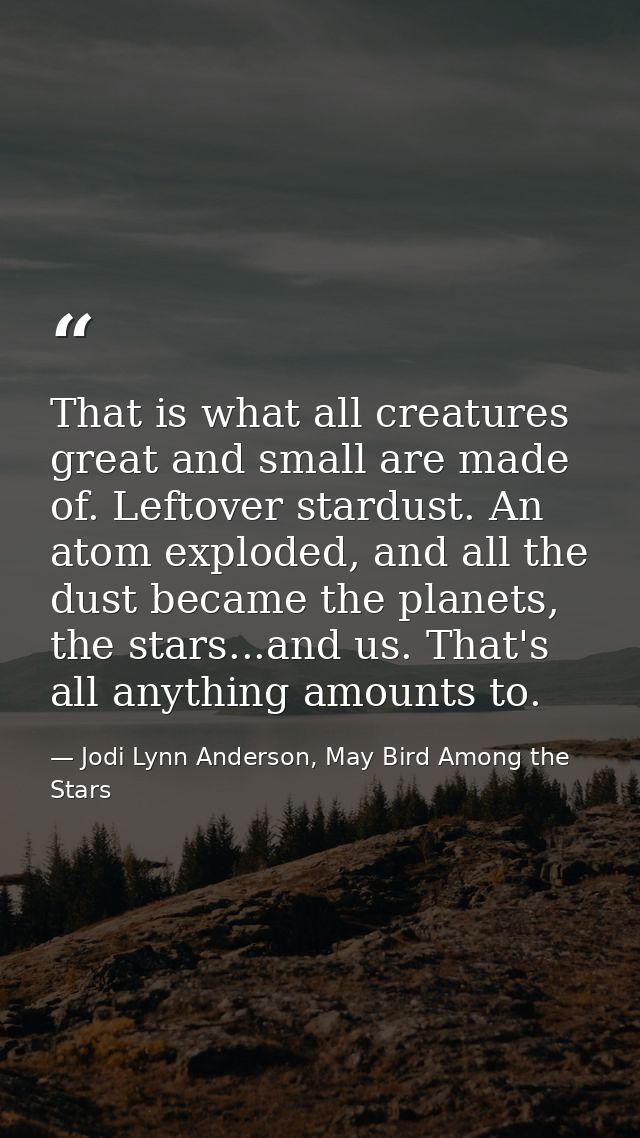 That is what all creatures great and small are made of. Leftover stardust. An atom exploded, and all the dust became the — Jodi Lynn Anderson, May Bird Among the Stars
