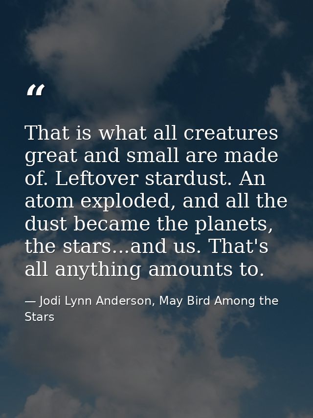 That is what all creatures great and small are made of. Leftover stardust. An atom exploded, and all the dust became the — Jodi Lynn Anderson, May Bird Among the Stars