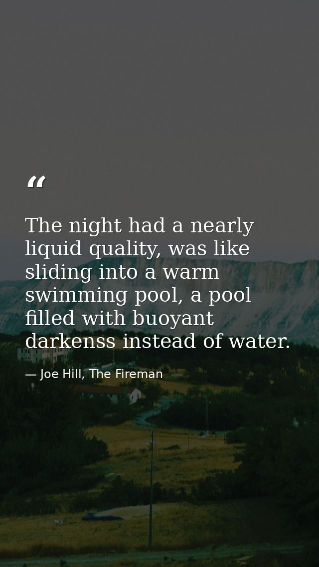 The night had a nearly liquid quality, was like sliding into a warm swimming pool, a pool filled with buoyant darkenss i — Joe Hill, The Fireman