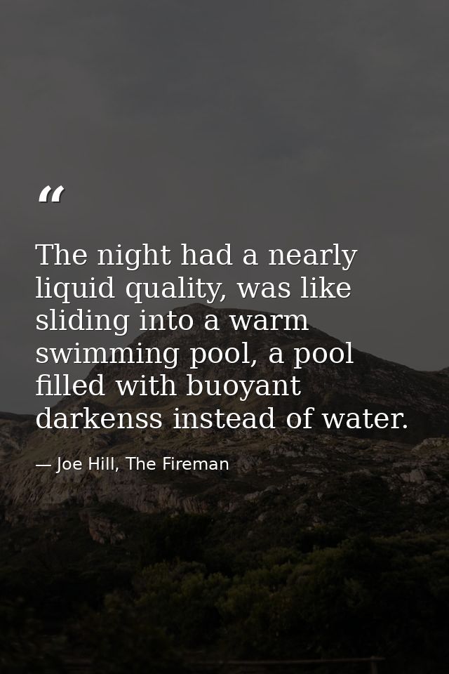 The night had a nearly liquid quality, was like sliding into a warm swimming pool, a pool filled with buoyant darkenss i — Joe Hill, The Fireman