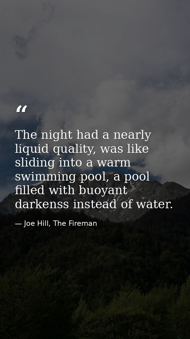 The night had a nearly liquid quality, was like sliding into a warm swimming pool, a pool filled with buoyant darkenss i — Joe Hill, The Fireman
