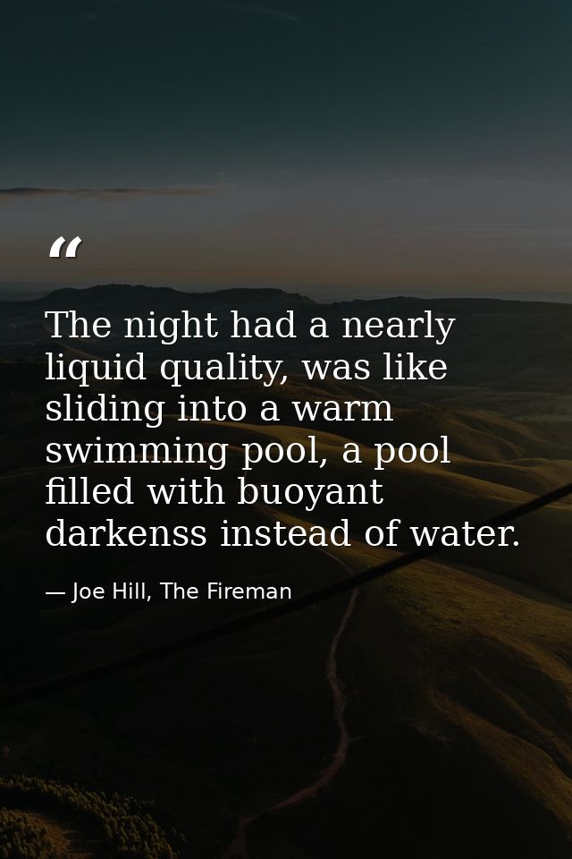 The night had a nearly liquid quality, was like sliding into a warm swimming pool, a pool filled with buoyant darkenss i — Joe Hill, The Fireman