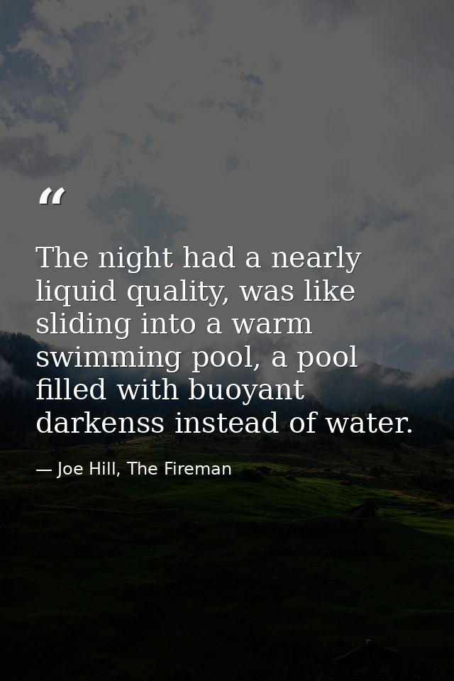 The night had a nearly liquid quality, was like sliding into a warm swimming pool, a pool filled with buoyant darkenss i — Joe Hill, The Fireman