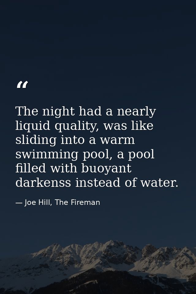 The night had a nearly liquid quality, was like sliding into a warm swimming pool, a pool filled with buoyant darkenss i — Joe Hill, The Fireman