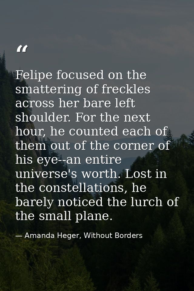 Felipe focused on the smattering of freckles across her bare left shoulder. For the next hour, he counted each of them o — Amanda Heger, Without Borders
