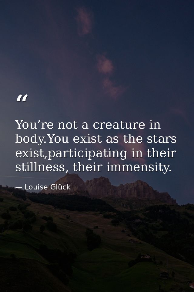 You’re not a creature in body.You exist as the stars exist,participating in their stillness, their immensity. — Louise Glück