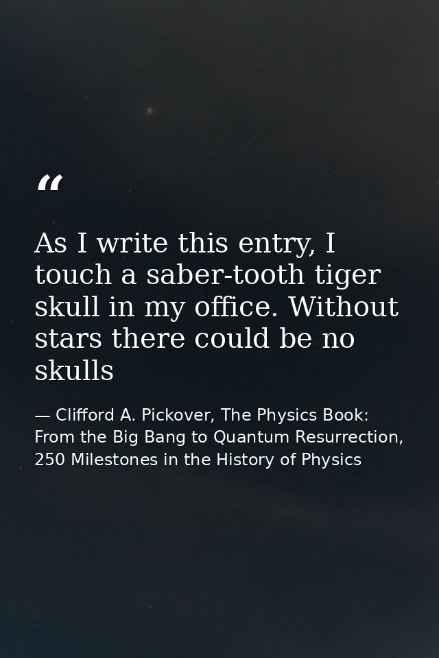 As I write this entry, I touch a saber-tooth tiger skull in my office. Without stars there could be no skulls — Clifford A. Pickover, The Physics Book: From the Big Bang to Quantum Resurrection, 250 Milestones in the History of Physics