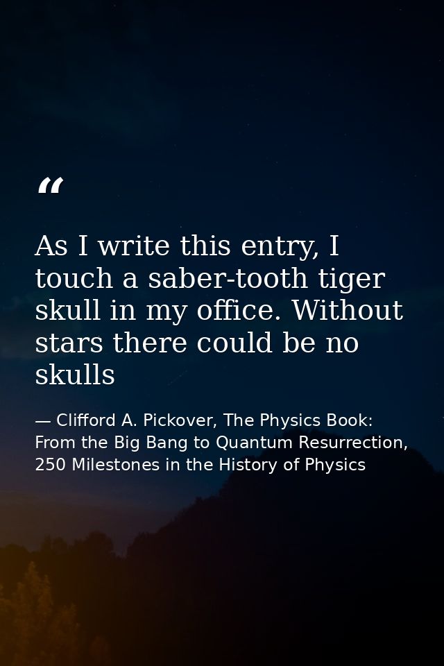 As I write this entry, I touch a saber-tooth tiger skull in my office. Without stars there could be no skulls — Clifford A. Pickover, The Physics Book: From the Big Bang to Quantum Resurrection, 250 Milestones in the History of Physics
