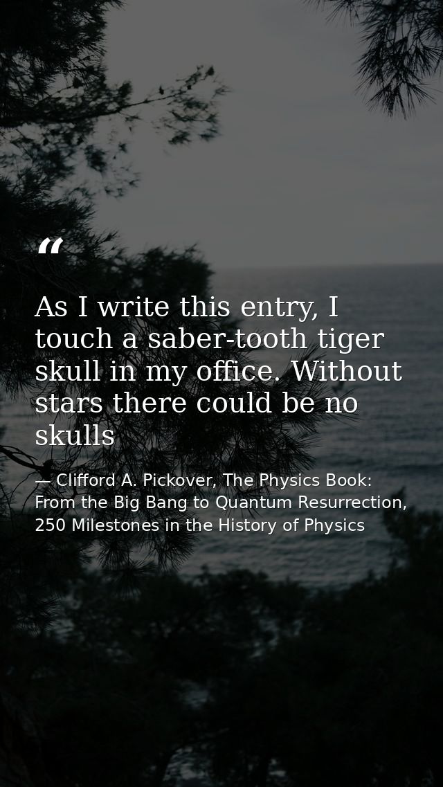 As I write this entry, I touch a saber-tooth tiger skull in my office. Without stars there could be no skulls — Clifford A. Pickover, The Physics Book: From the Big Bang to Quantum Resurrection, 250 Milestones in the History of Physics