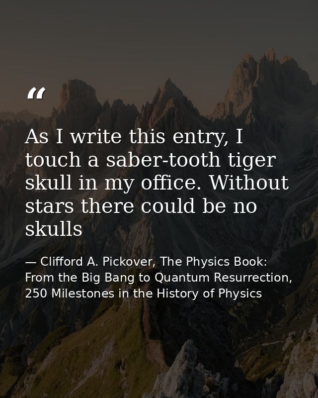 As I write this entry, I touch a saber-tooth tiger skull in my office. Without stars there could be no skulls — Clifford A. Pickover, The Physics Book: From the Big Bang to Quantum Resurrection, 250 Milestones in the History of Physics