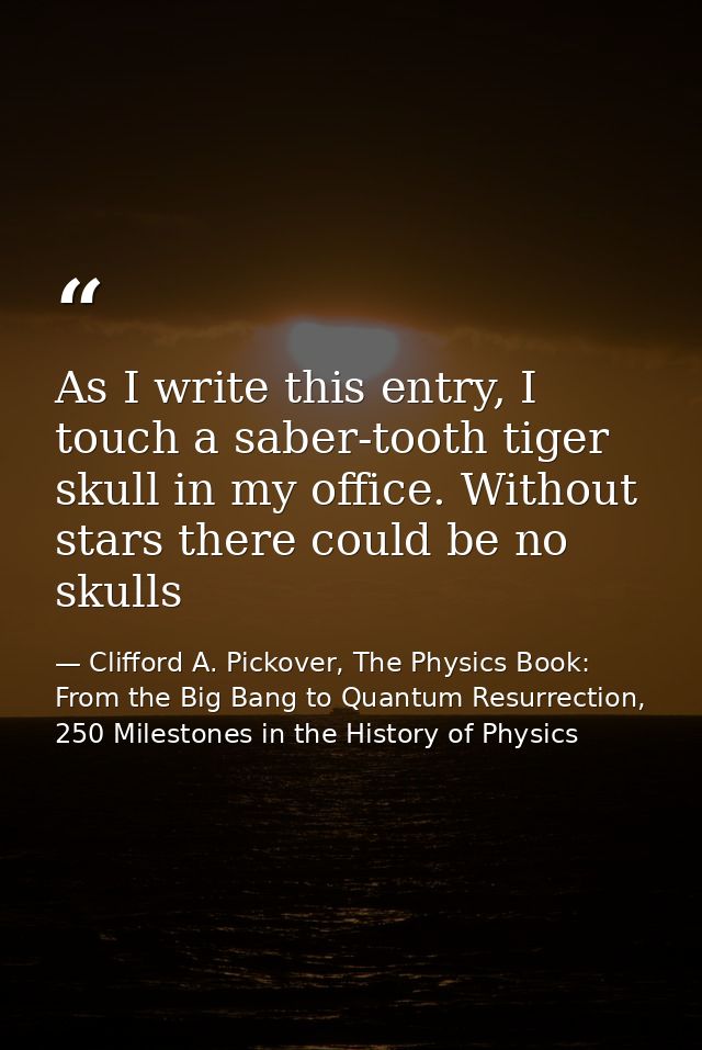 As I write this entry, I touch a saber-tooth tiger skull in my office. Without stars there could be no skulls — Clifford A. Pickover, The Physics Book: From the Big Bang to Quantum Resurrection, 250 Milestones in the History of Physics