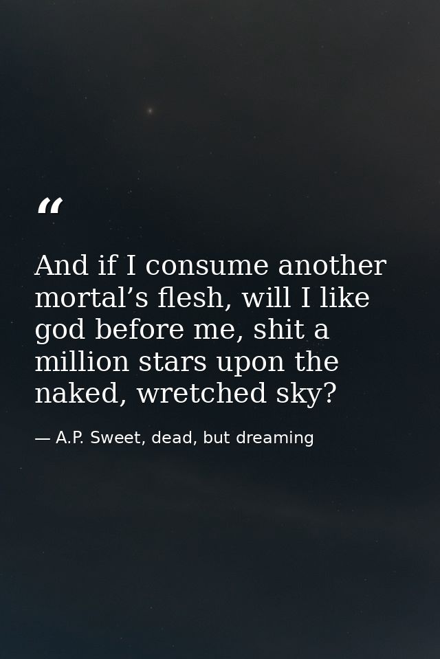 And if I consume another mortal’s flesh, will I like god before me, shit a million stars upon the naked, wretched sky? — A.P. Sweet, dead, but dreaming
