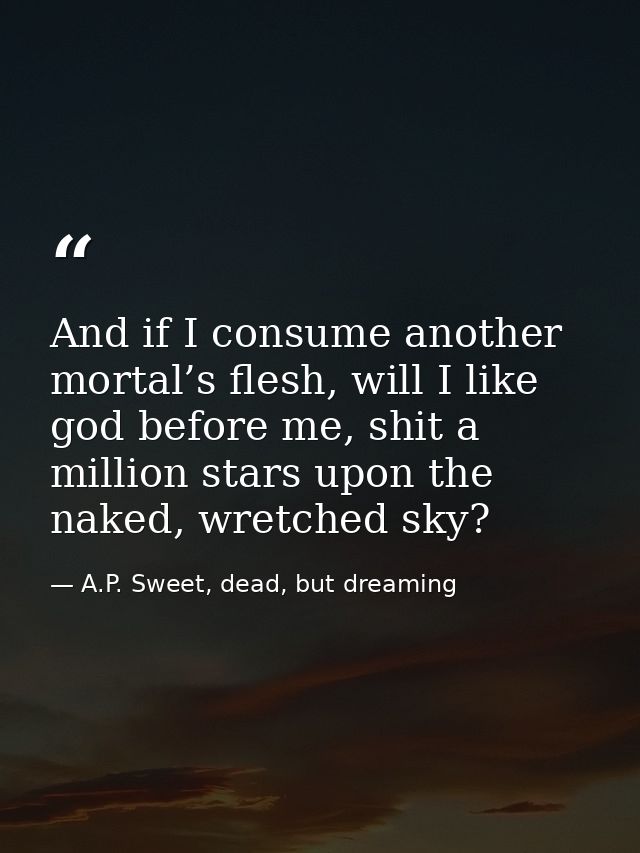 And if I consume another mortal’s flesh, will I like god before me, shit a million stars upon the naked, wretched sky? — A.P. Sweet, dead, but dreaming