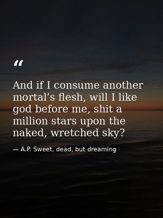 And if I consume another mortal’s flesh, will I like god before me, shit a million stars upon the naked, wretched sky? — A.P. Sweet, dead, but dreaming