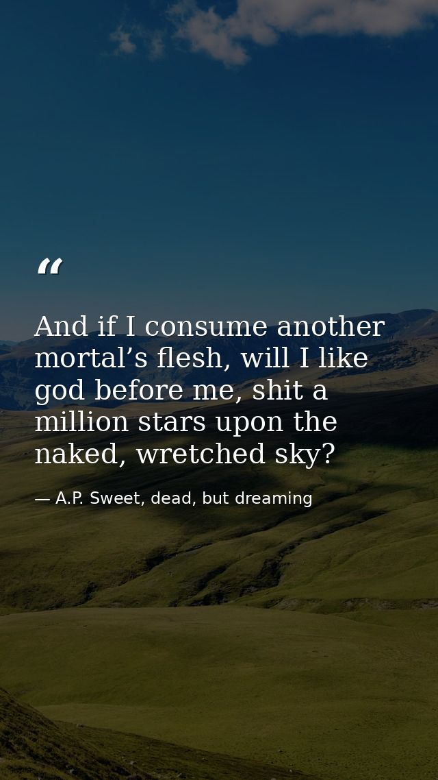 And if I consume another mortal’s flesh, will I like god before me, shit a million stars upon the naked, wretched sky? — A.P. Sweet, dead, but dreaming