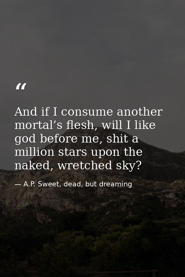 And if I consume another mortal’s flesh, will I like god before me, shit a million stars upon the naked, wretched sky? — A.P. Sweet, dead, but dreaming