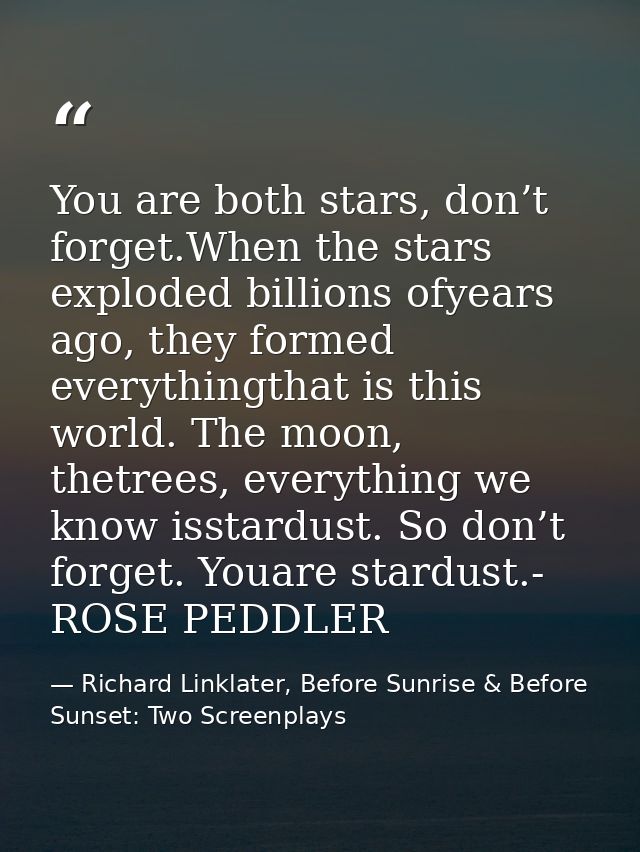 You are both stars, don’t forget.When the stars exploded billions ofyears ago, they formed everythingthat is this world. — Richard Linklater, Before Sunrise & Before Sunset: Two Screenplays