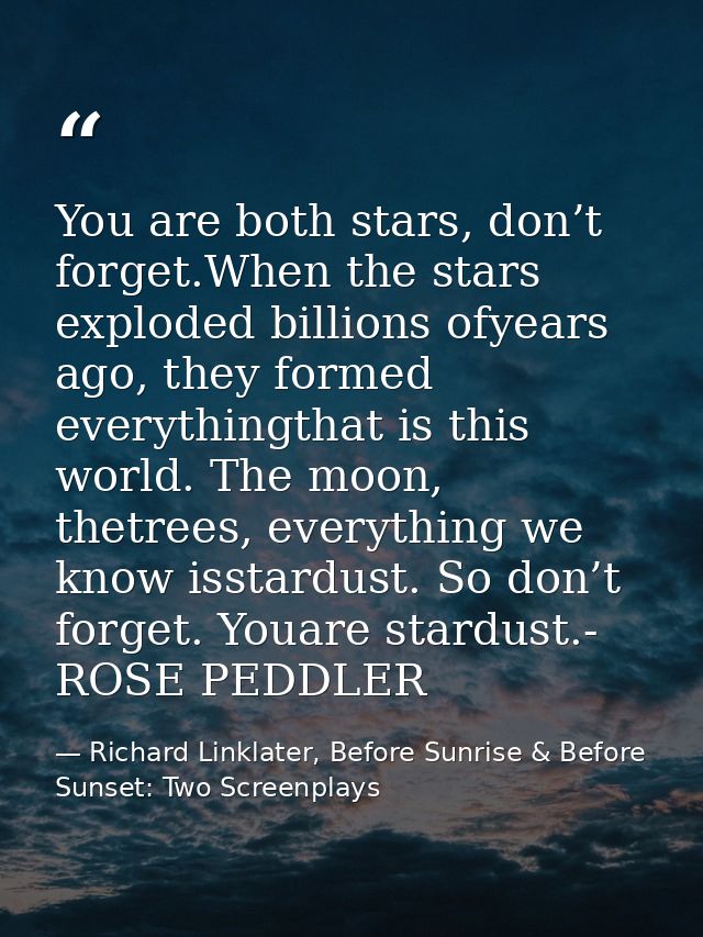 You are both stars, don’t forget.When the stars exploded billions ofyears ago, they formed everythingthat is this world. — Richard Linklater, Before Sunrise & Before Sunset: Two Screenplays