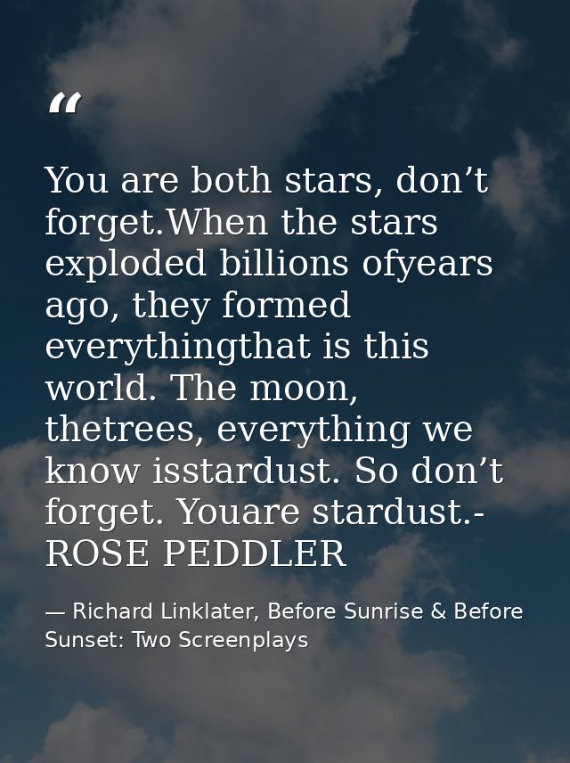 You are both stars, don’t forget.When the stars exploded billions ofyears ago, they formed everythingthat is this world. — Richard Linklater, Before Sunrise & Before Sunset: Two Screenplays