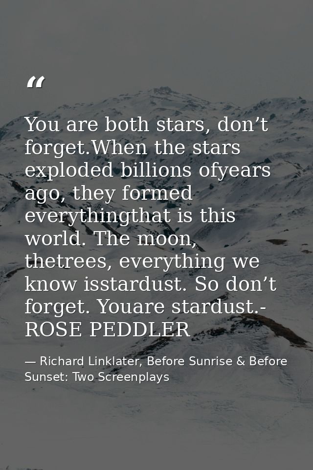 You are both stars, don’t forget.When the stars exploded billions ofyears ago, they formed everythingthat is this world. — Richard Linklater, Before Sunrise & Before Sunset: Two Screenplays