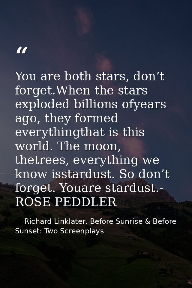 You are both stars, don’t forget.When the stars exploded billions ofyears ago, they formed everythingthat is this world. — Richard Linklater, Before Sunrise & Before Sunset: Two Screenplays