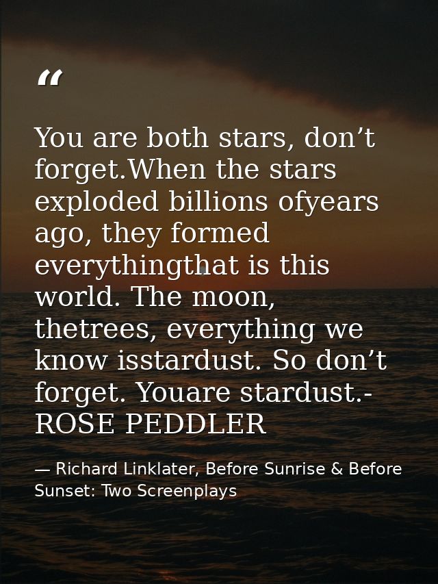 You are both stars, don’t forget.When the stars exploded billions ofyears ago, they formed everythingthat is this world. — Richard Linklater, Before Sunrise & Before Sunset: Two Screenplays