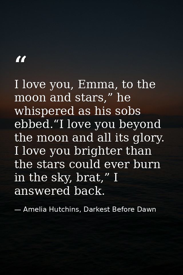 I love you, Emma, to the moon and stars,” he whispered as his sobs ebbed.“I love you beyond the moon and all its glory.  — Amelia Hutchins, Darkest Before Dawn