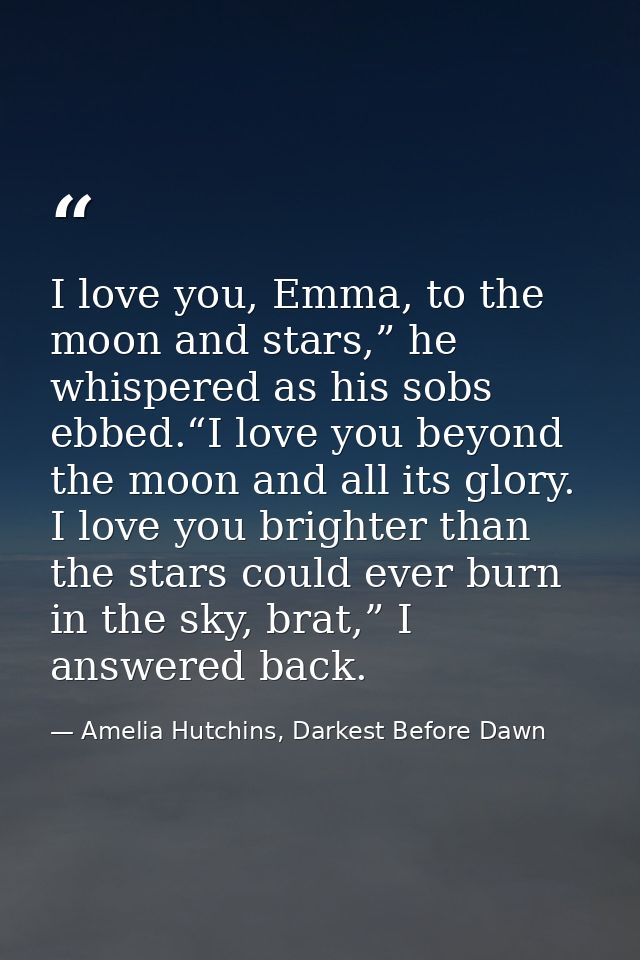 I love you, Emma, to the moon and stars,” he whispered as his sobs ebbed.“I love you beyond the moon and all its glory.  — Amelia Hutchins, Darkest Before Dawn