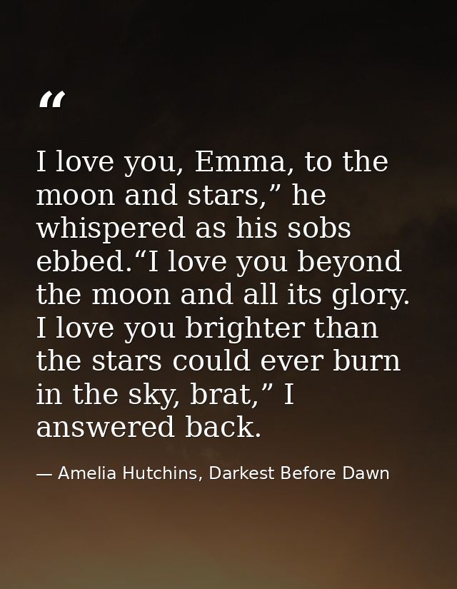 I love you, Emma, to the moon and stars,” he whispered as his sobs ebbed.“I love you beyond the moon and all its glory.  — Amelia Hutchins, Darkest Before Dawn