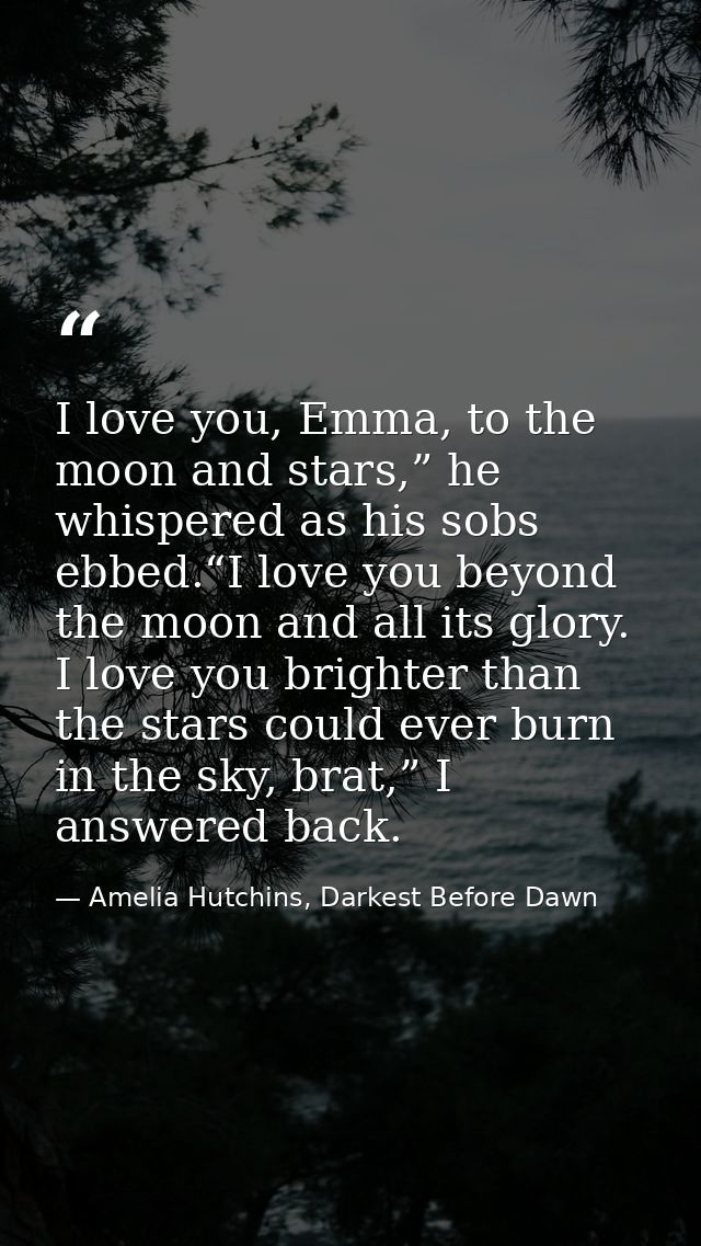 I love you, Emma, to the moon and stars,” he whispered as his sobs ebbed.“I love you beyond the moon and all its glory.  — Amelia Hutchins, Darkest Before Dawn