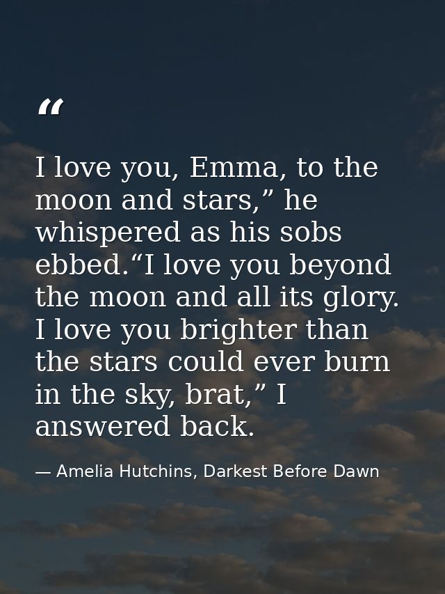 I love you, Emma, to the moon and stars,” he whispered as his sobs ebbed.“I love you beyond the moon and all its glory.  — Amelia Hutchins, Darkest Before Dawn