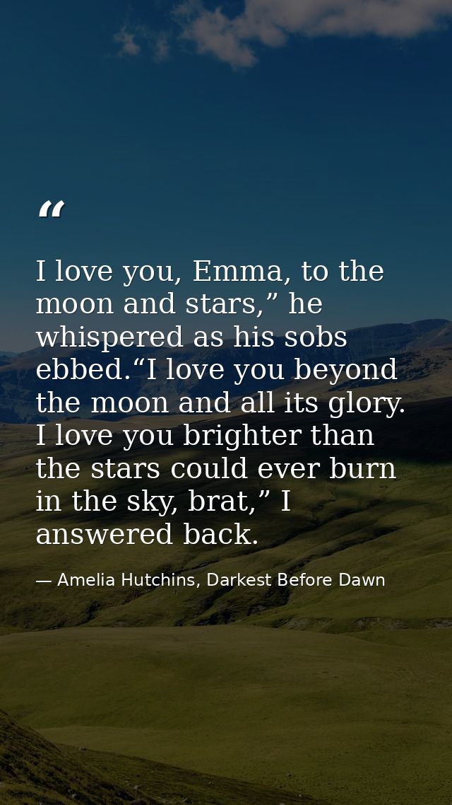 I love you, Emma, to the moon and stars,” he whispered as his sobs ebbed.“I love you beyond the moon and all its glory.  — Amelia Hutchins, Darkest Before Dawn
