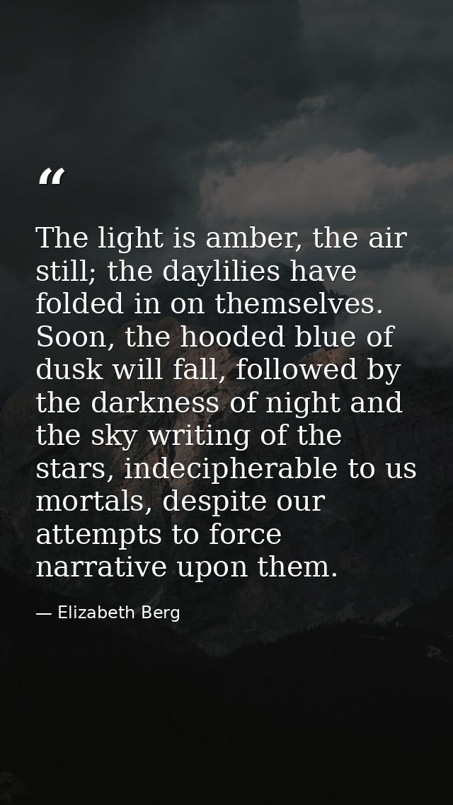 The light is amber, the air still; the daylilies have folded in on themselves. Soon, the hooded blue of dusk will fall,  — Elizabeth Berg