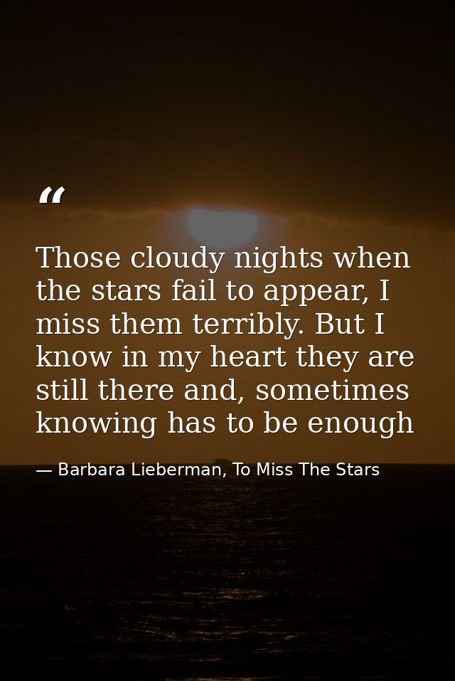 Those cloudy nights when the stars fail to appear, I miss them terribly. But I know in my heart they are still there and — Barbara Lieberman, To Miss The Stars