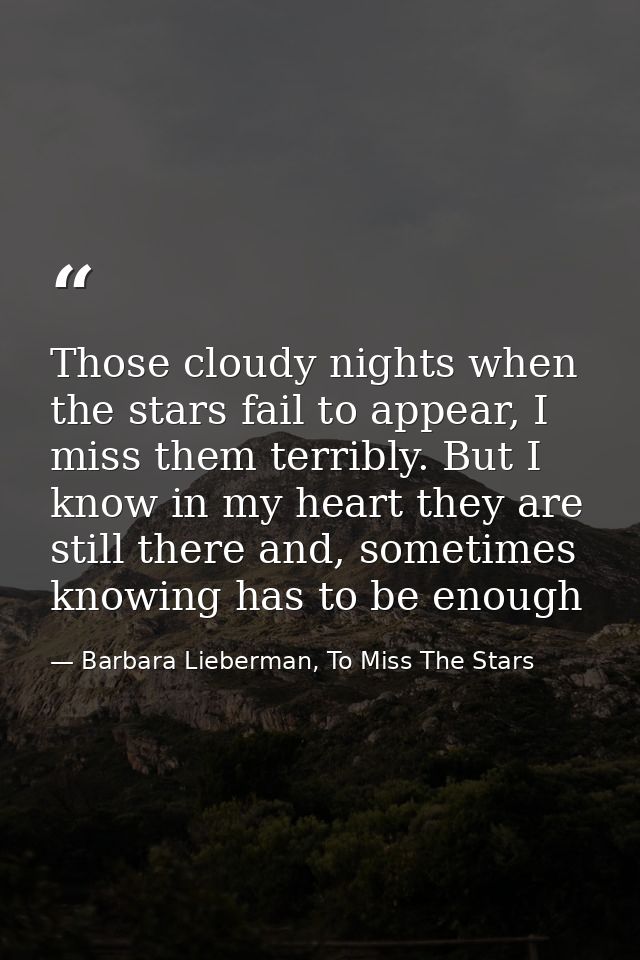 Those cloudy nights when the stars fail to appear, I miss them terribly. But I know in my heart they are still there and — Barbara Lieberman, To Miss The Stars