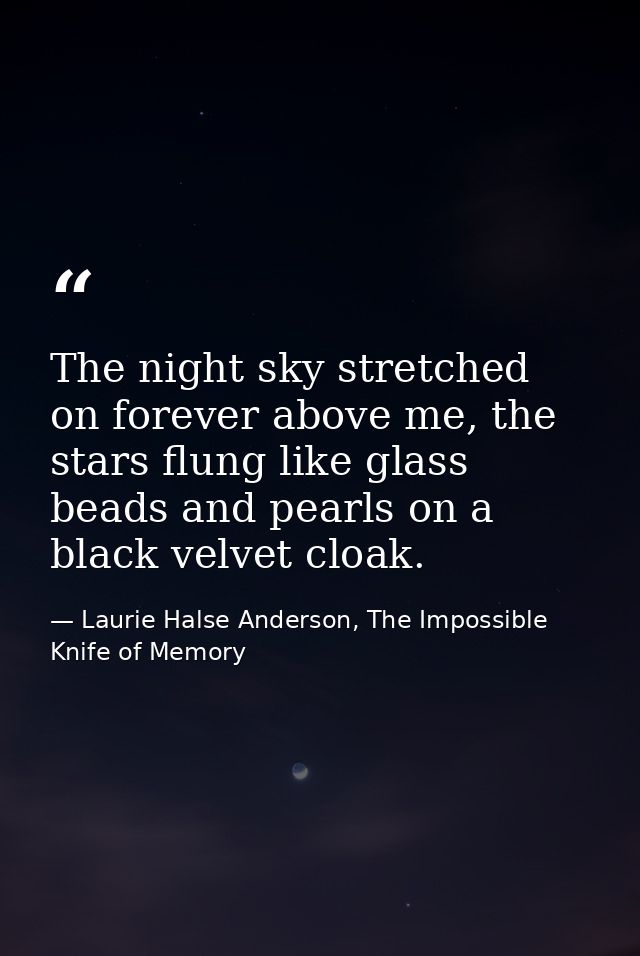 The night sky stretched on forever above me, the stars flung like glass beads and pearls on a black velvet cloak. — Laurie Halse Anderson, The Impossible Knife of Memory