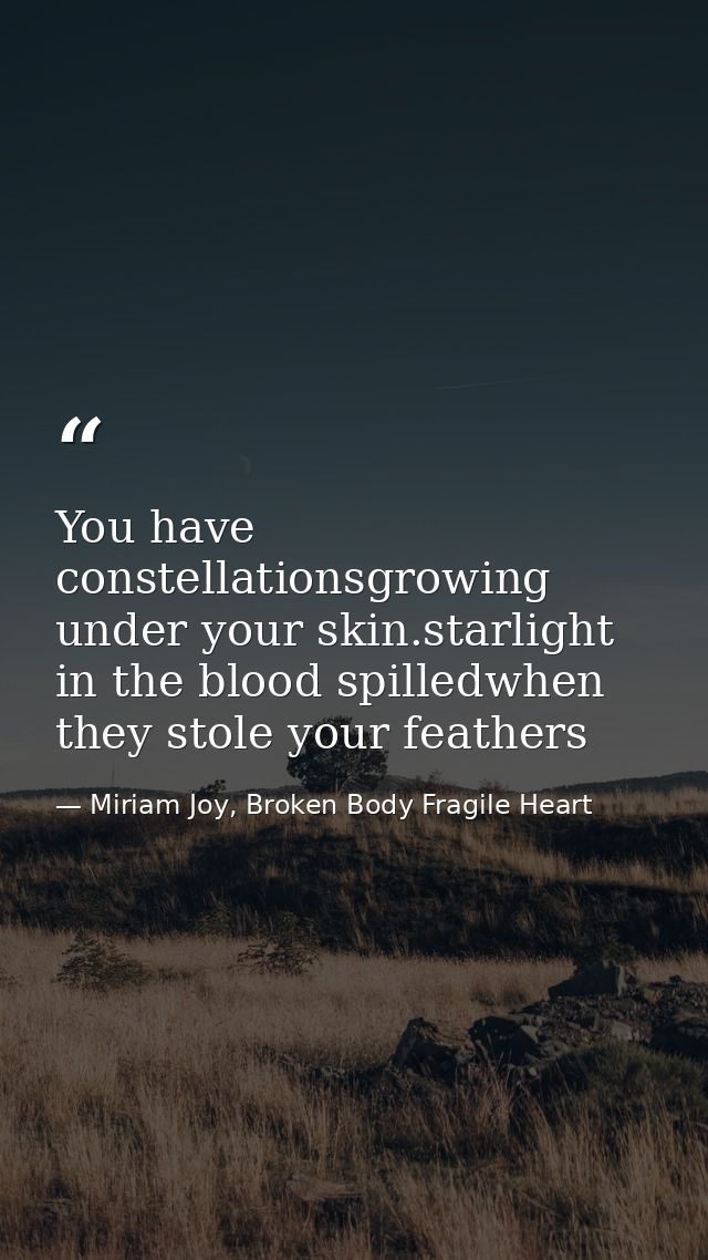 You have constellationsgrowing under your skin.starlight in the blood spilledwhen they stole your feathers — Miriam Joy, Broken Body Fragile Heart