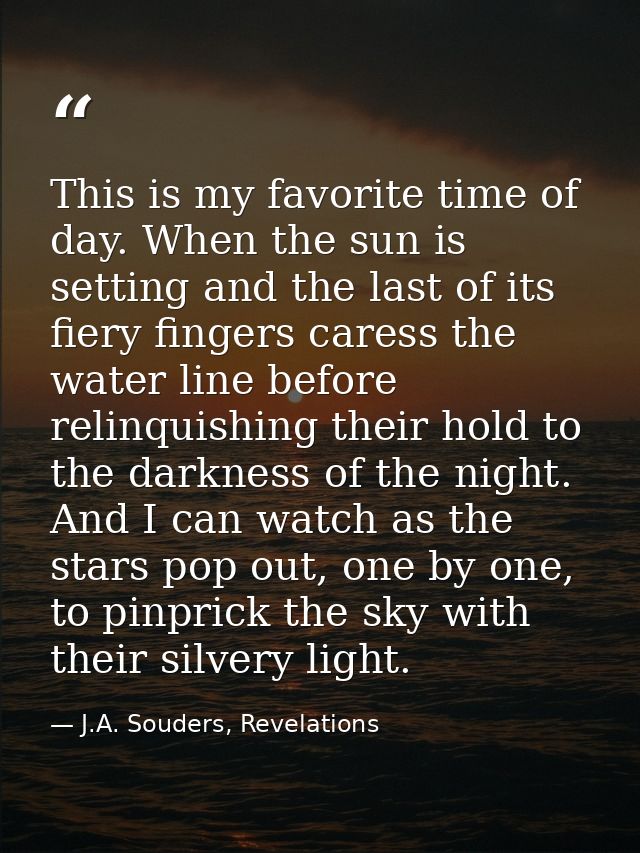 This is my favorite time of day. When the sun is setting and the last of its fiery fingers caress the water line before  — J.A. Souders, Revelations