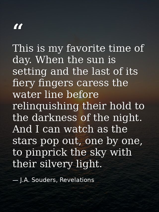 This is my favorite time of day. When the sun is setting and the last of its fiery fingers caress the water line before  — J.A. Souders, Revelations