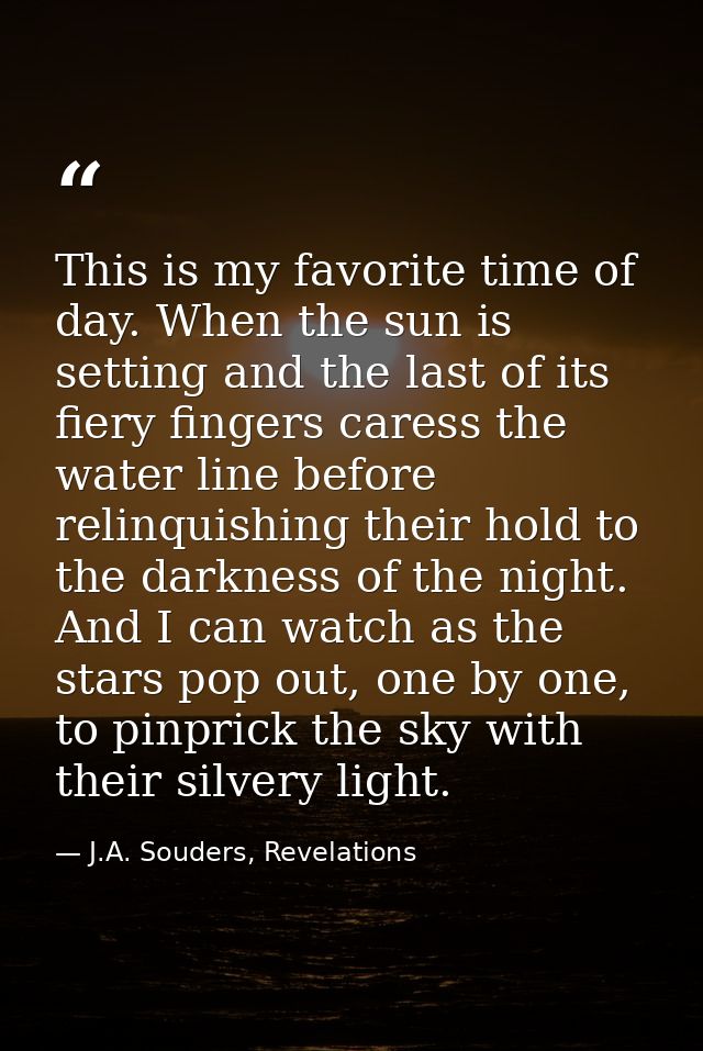 This is my favorite time of day. When the sun is setting and the last of its fiery fingers caress the water line before  — J.A. Souders, Revelations