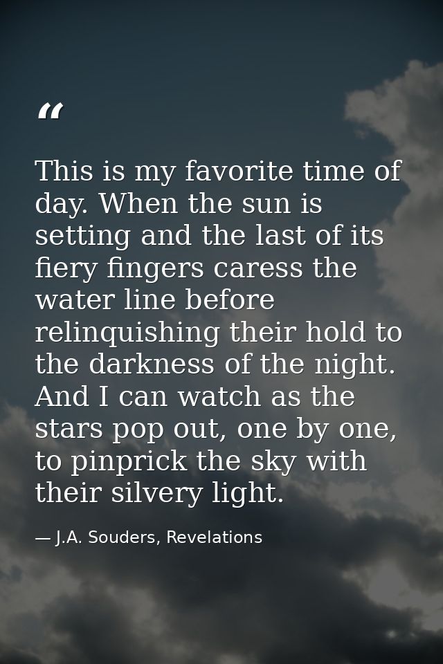 This is my favorite time of day. When the sun is setting and the last of its fiery fingers caress the water line before  — J.A. Souders, Revelations