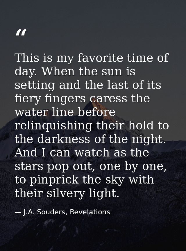 This is my favorite time of day. When the sun is setting and the last of its fiery fingers caress the water line before  — J.A. Souders, Revelations