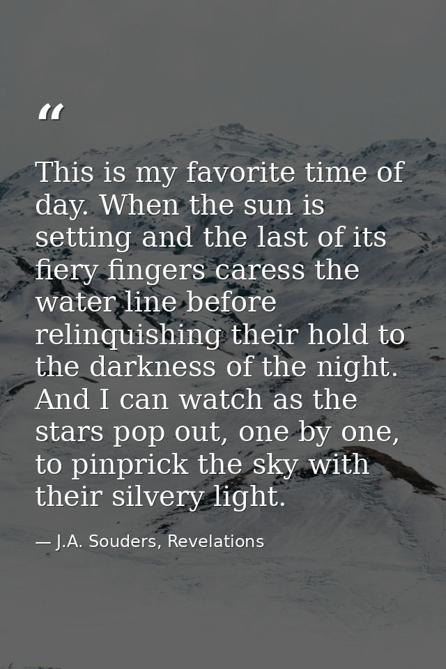 This is my favorite time of day. When the sun is setting and the last of its fiery fingers caress the water line before  — J.A. Souders, Revelations