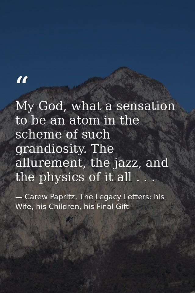 My God, what a sensation to be an atom in the scheme of such grandiosity. The allurement, the jazz, and the physics of i — Carew Papritz, The Legacy Letters: his Wife, his Children, his Final Gift