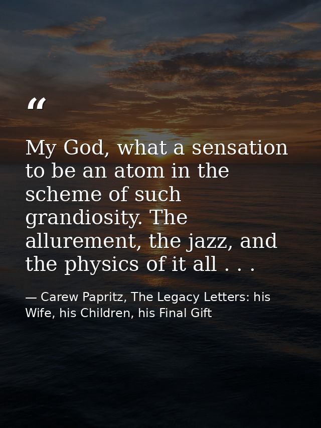 My God, what a sensation to be an atom in the scheme of such grandiosity. The allurement, the jazz, and the physics of i — Carew Papritz, The Legacy Letters: his Wife, his Children, his Final Gift