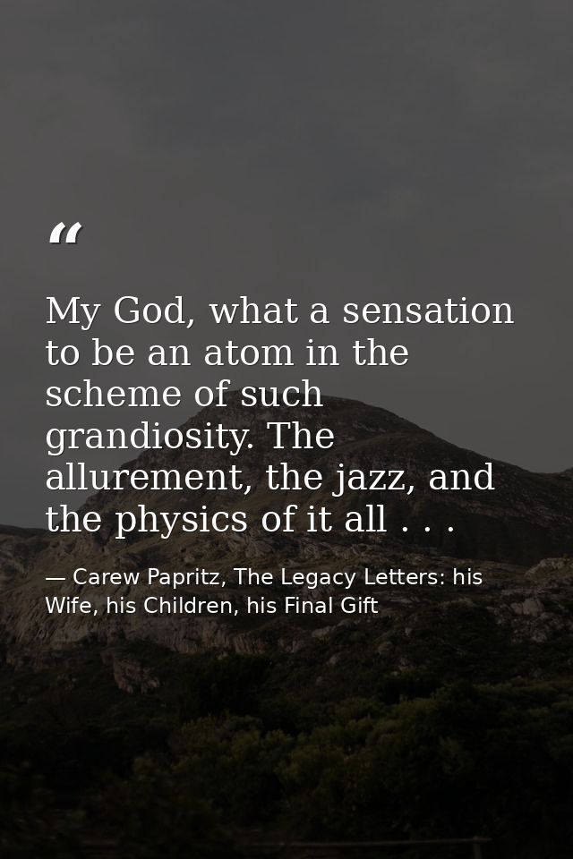 My God, what a sensation to be an atom in the scheme of such grandiosity. The allurement, the jazz, and the physics of i — Carew Papritz, The Legacy Letters: his Wife, his Children, his Final Gift