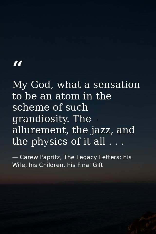 My God, what a sensation to be an atom in the scheme of such grandiosity. The allurement, the jazz, and the physics of i — Carew Papritz, The Legacy Letters: his Wife, his Children, his Final Gift
