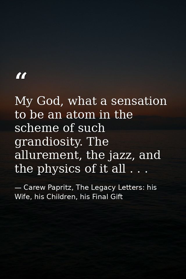 My God, what a sensation to be an atom in the scheme of such grandiosity. The allurement, the jazz, and the physics of i — Carew Papritz, The Legacy Letters: his Wife, his Children, his Final Gift